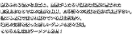 緑あふれる豊かな自然と、黒潮がもたらす温和な気候に恵まれた和歌山市ならではの新鮮な食材、四季折々の味覚を是非ご堪能下さい。他にも地元で愛され続けている郷土料理や、地元の食材を使った新しいグルメも続々登場。もちろん和歌山ラーメンも必見！