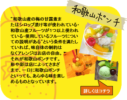 和歌山ポンチ　”和歌山産の梅の甘露煮またはシロップ漬け等が使われている・和歌山産フルーツが1つ以上使われている・使用しているフルーツについての説明がある”という条件を満たしていれば、味自体の制約はなくアレンジはお店の自由。それが和歌山ポンチです。形や彩は店によってさまざまで、一口に和歌山ポンチといっても、あらゆる味を楽しめるものとなっています。　詳しくはコチラ