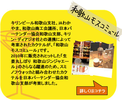 和歌山モスコミュール　キリンビール和歌山支社、JAわかやま、和歌山商工会議所、日本バーテンダー協会和歌山支部、キリン・ディアジオ社との連携によって考案されたカクテルが、「和歌山モスコミュール」です。2010年に販売されヒットした「生姜丸しぼり 和歌山ジンジャエール」のさらなる躍進のため、スミノフウォッカと組み合わせたカクテルを日本バーテンダー協会和歌山支部が考案しました。　詳しくはコチラ